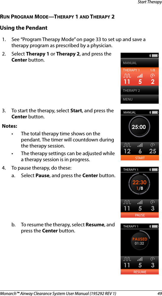 Monarch™ Airway Clearance System User Manual (195292 REV 1)  49Start TherapyRUN PROGRAM MODE—THERAPY 1 AND THERAPY 2Using the Pendant1. See “Program Therapy Mode” on page 33 to set up and save a therapy program as prescribed by a physician.2. Select Therapy 1 or Therapy 2, and press the Center button.3. To start the therapy, select Start, and press the Center button.Notes:• The total therapy time shows on the pendant. The timer will countdown during the therapy session.• The therapy settings can be adjusted while a therapy session is in progress. 4. To pause therapy, do these: a. Select Pause, and press the Center button.b. To resume the therapy, select Resume, and press the Center button.