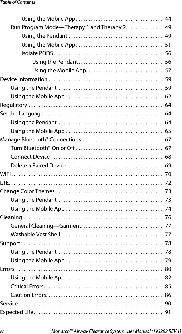 iv  Monarch™ Airway Clearance System User Manual (195292 REV 1) Table of ContentsUsing the Mobile App . . . . . . . . . . . . . . . . . . . . . . . . . . . . . . . . . . .  44Run Program Mode—Therapy 1 and Therapy 2. . . . . . . . . . . . . . .  49Using the Pendant . . . . . . . . . . . . . . . . . . . . . . . . . . . . . . . . . . . . . .  49Using the Mobile App . . . . . . . . . . . . . . . . . . . . . . . . . . . . . . . . . . .  51Isolate PODS. . . . . . . . . . . . . . . . . . . . . . . . . . . . . . . . . . . . . . . . . . . .  56Using the Pendant. . . . . . . . . . . . . . . . . . . . . . . . . . . . . . . . . .  56Using the Mobile App. . . . . . . . . . . . . . . . . . . . . . . . . . . . . . .  57Device Information . . . . . . . . . . . . . . . . . . . . . . . . . . . . . . . . . . . . . . . . . . . . . .  59Using the Pendant  . . . . . . . . . . . . . . . . . . . . . . . . . . . . . . . . . . . . . . . . . .  59Using the Mobile App . . . . . . . . . . . . . . . . . . . . . . . . . . . . . . . . . . . . . . .  62Regulatory . . . . . . . . . . . . . . . . . . . . . . . . . . . . . . . . . . . . . . . . . . . . . . . . . . . . . .  64Set the Language. . . . . . . . . . . . . . . . . . . . . . . . . . . . . . . . . . . . . . . . . . . . . . . .  64Using the Pendant  . . . . . . . . . . . . . . . . . . . . . . . . . . . . . . . . . . . . . . . . . .  64Using the Mobile App . . . . . . . . . . . . . . . . . . . . . . . . . . . . . . . . . . . . . . .  65Manage Bluetooth® Connections. . . . . . . . . . . . . . . . . . . . . . . . . . . . . . . . .  67Turn Bluetooth® On or Off . . . . . . . . . . . . . . . . . . . . . . . . . . . . . . . . . . .  67Connect Device . . . . . . . . . . . . . . . . . . . . . . . . . . . . . . . . . . . . . . . . . . . . .  68Delete a Paired Device  . . . . . . . . . . . . . . . . . . . . . . . . . . . . . . . . . . . . . .  69WiFi. . . . . . . . . . . . . . . . . . . . . . . . . . . . . . . . . . . . . . . . . . . . . . . . . . . . . . . . . . . . .  70LTE. . . . . . . . . . . . . . . . . . . . . . . . . . . . . . . . . . . . . . . . . . . . . . . . . . . . . . . . . . . . . .  72Change Color Themes . . . . . . . . . . . . . . . . . . . . . . . . . . . . . . . . . . . . . . . . . . .  73Using the Pendant  . . . . . . . . . . . . . . . . . . . . . . . . . . . . . . . . . . . . . . . . . .  73Using the Mobile App . . . . . . . . . . . . . . . . . . . . . . . . . . . . . . . . . . . . . . .  74Cleaning . . . . . . . . . . . . . . . . . . . . . . . . . . . . . . . . . . . . . . . . . . . . . . . . . . . . . . . .  76General Cleaning—Garment. . . . . . . . . . . . . . . . . . . . . . . . . . . . . . . . .  77Washable Vest Shell . . . . . . . . . . . . . . . . . . . . . . . . . . . . . . . . . . . . . . . . .  77Support . . . . . . . . . . . . . . . . . . . . . . . . . . . . . . . . . . . . . . . . . . . . . . . . . . . . . . . . .  78Using the Pendant  . . . . . . . . . . . . . . . . . . . . . . . . . . . . . . . . . . . . . . . . . .  78Using the Mobile App . . . . . . . . . . . . . . . . . . . . . . . . . . . . . . . . . . . . . . .  79Errors . . . . . . . . . . . . . . . . . . . . . . . . . . . . . . . . . . . . . . . . . . . . . . . . . . . . . . . . . . .  80Using the Mobile App . . . . . . . . . . . . . . . . . . . . . . . . . . . . . . . . . . . . . . .  82Critical Errors. . . . . . . . . . . . . . . . . . . . . . . . . . . . . . . . . . . . . . . . . . . . . . . .  85Caution Errors. . . . . . . . . . . . . . . . . . . . . . . . . . . . . . . . . . . . . . . . . . . . . . .  86Service . . . . . . . . . . . . . . . . . . . . . . . . . . . . . . . . . . . . . . . . . . . . . . . . . . . . . . . . . .  90Expected Life. . . . . . . . . . . . . . . . . . . . . . . . . . . . . . . . . . . . . . . . . . . . . . . . . . . .  91