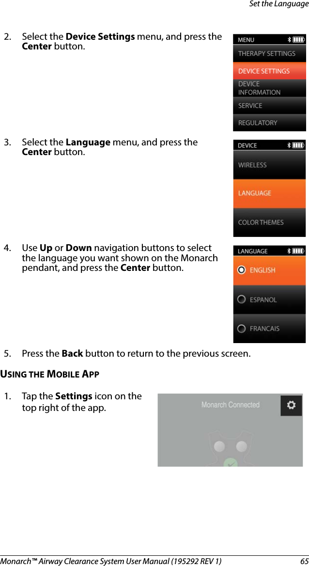 Monarch™ Airway Clearance System User Manual (195292 REV 1)  65Set the LanguageUSING THE MOBILE APP2. Select the Device Settings menu, and press the Center button.3. Select the Language menu, and press the Center button. 4. Use Up or Down navigation buttons to select the language you want shown on the Monarch pendant, and press the Center button.5. Press the Back button to return to the previous screen.1. Tap the Settings icon on the top right of the app.