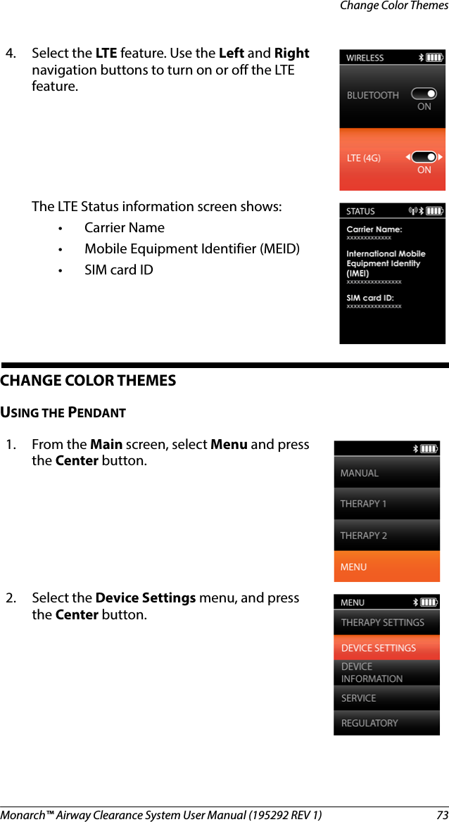 Monarch™ Airway Clearance System User Manual (195292 REV 1)  73Change Color ThemesCHANGE COLOR THEMESUSING THE PENDANT4. Select the LTE feature. Use the Left and Right navigation buttons to turn on or off the LTE feature. The LTE Status information screen shows:• Carrier Name• Mobile Equipment Identifier (MEID)•SIM card ID1. From the Main screen, select Menu and press the Center button.2. Select the Device Settings menu, and press the Center button.