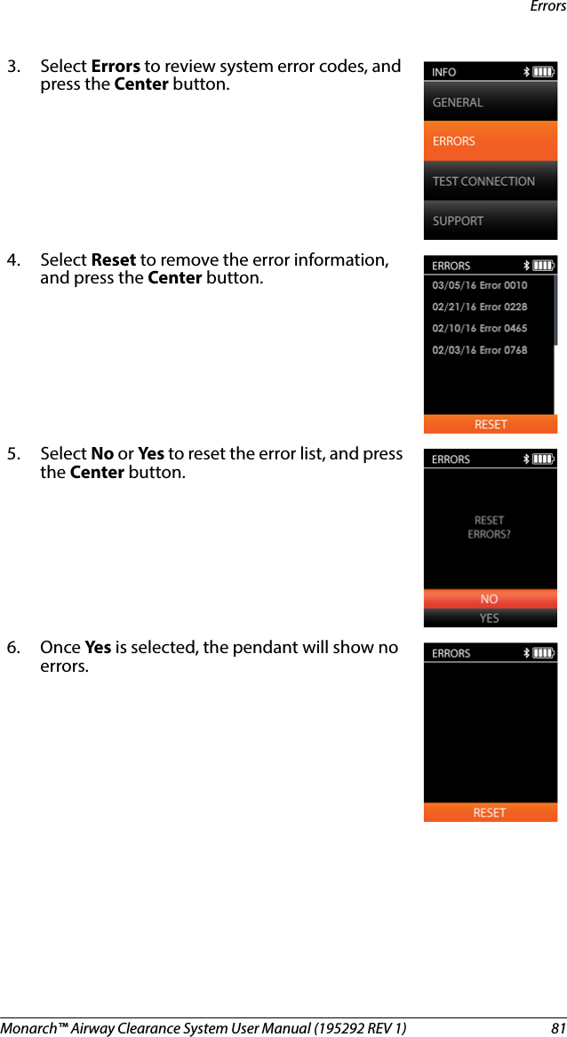 Monarch™ Airway Clearance System User Manual (195292 REV 1)  81Errors3. Select Errors to review system error codes, and press the Center button.4. Select Reset to remove the error information, and press the Center button.5. Select No or Ye s   to reset the error list, and press the Center button.6. Once Ye s   is selected, the pendant will show no errors.