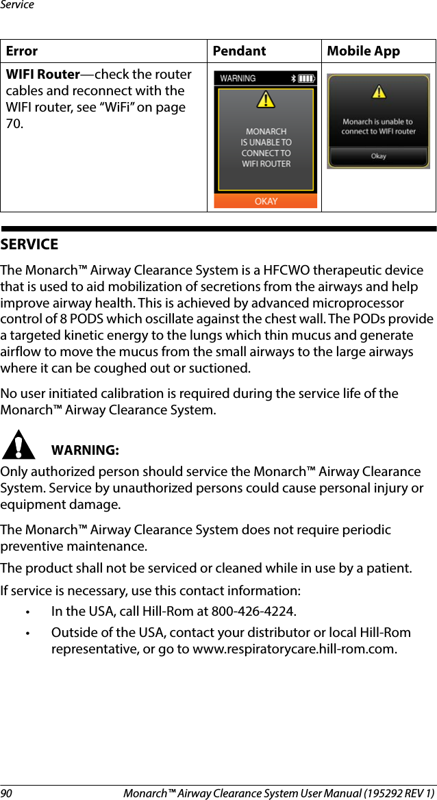 90 Monarch™ Airway Clearance System User Manual (195292 REV 1) ServiceSERVICEThe Monarch™ Airway Clearance System is a HFCWO therapeutic device that is used to aid mobilization of secretions from the airways and help improve airway health. This is achieved by advanced microprocessor control of 8 PODS which oscillate against the chest wall. The PODs provide a targeted kinetic energy to the lungs which thin mucus and generate airflow to move the mucus from the small airways to the large airways where it can be coughed out or suctioned.No user initiated calibration is required during the service life of the Monarch™ Airway Clearance System.WARNING:Only authorized person should service the Monarch™ Airway Clearance System. Service by unauthorized persons could cause personal injury or equipment damage.The Monarch™ Airway Clearance System does not require periodic preventive maintenance.The product shall not be serviced or cleaned while in use by a patient.If service is necessary, use this contact information: • In the USA, call Hill-Rom at 800-426-4224. • Outside of the USA, contact your distributor or local Hill-Rom representative, or go to www.respiratorycare.hill-rom.com. WIFI Router—check the router cables and reconnect with the WIFI router, see “WiFi” on page 70.Error Pendant Mobile App