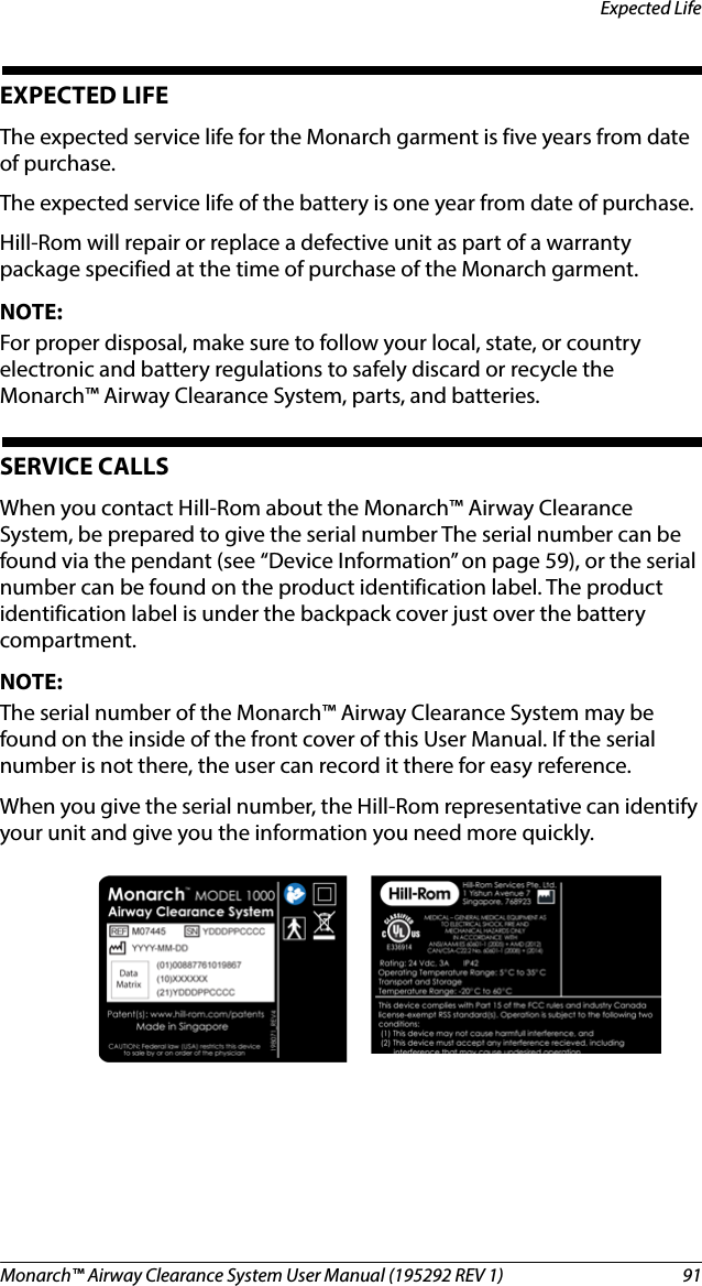 Monarch™ Airway Clearance System User Manual (195292 REV 1)  91Expected LifeEXPECTED LIFE The expected service life for the Monarch garment is five years from date of purchase.The expected service life of the battery is one year from date of purchase.Hill-Rom will repair or replace a defective unit as part of a warranty package specified at the time of purchase of the Monarch garment.NOTE:For proper disposal, make sure to follow your local, state, or country electronic and battery regulations to safely discard or recycle the Monarch™ Airway Clearance System, parts, and batteries.SERVICE CALLSWhen you contact Hill-Rom about the Monarch™ Airway Clearance System, be prepared to give the serial number The serial number can be found via the pendant (see “Device Information” on page 59), or the serial number can be found on the product identification label. The product identification label is under the backpack cover just over the battery compartment.NOTE:The serial number of the Monarch™ Airway Clearance System may be found on the inside of the front cover of this User Manual. If the serial number is not there, the user can record it there for easy reference.When you give the serial number, the Hill-Rom representative can identify your unit and give you the information you need more quickly.