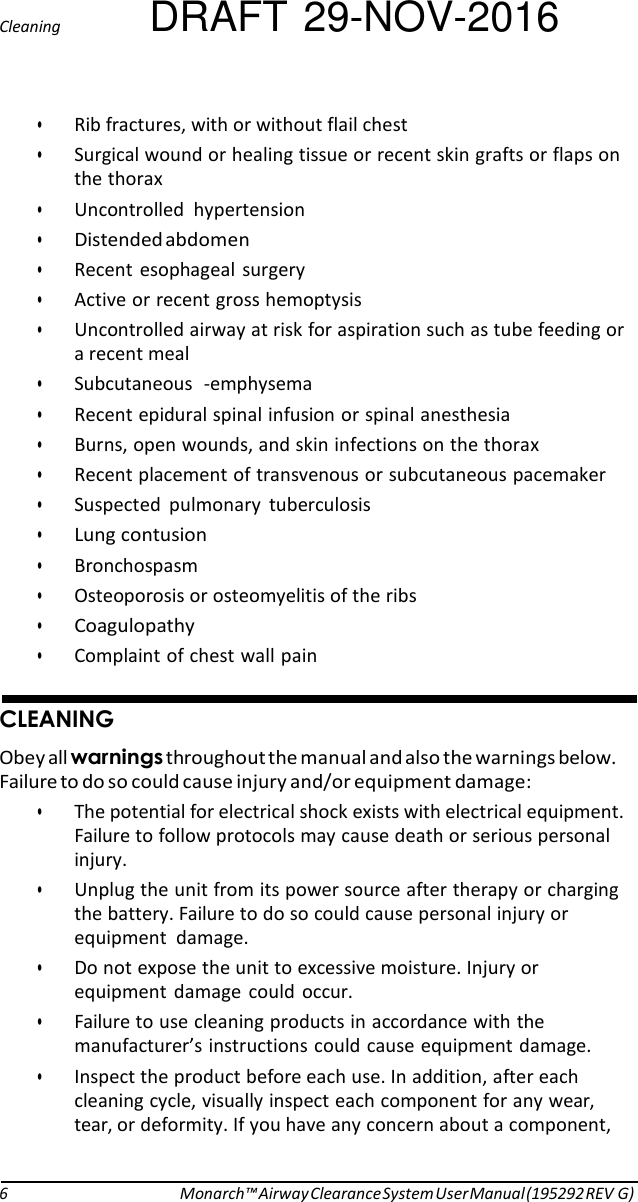 Cleaning DRAFT 29-NOV-2016  • Rib fractures, with or without flail chest • Surgical wound or healing tissue or recent skin grafts or flaps on the thorax • Uncontrolled  hypertension • Distended abdomen • Recent  esophageal surgery • Active or recent gross hemoptysis • Uncontrolled airway at risk for aspiration such as tube feeding or a recent meal • Subcutaneous  -emphysema • Recent epidural spinal infusion or spinal anesthesia • Burns, open wounds, and skin infections on the thorax • Recent placement of transvenous or subcutaneous pacemaker • Suspected  pulmonary  tuberculosis • Lung contusion • Bronchospasm • Osteoporosis or osteomyelitis of the ribs • Coagulopathy • Complaint of chest wall pain   CLEANING Obey all warnings throughout the manual and also the warnings below. Failure to do so could cause injury and/or equipment damage: • The potential for electrical shock exists with electrical equipment. Failure to follow protocols may cause death or serious personal injury. • Unplug the unit from its power source after therapy or charging the battery. Failure to do so could cause personal injury or equipment  damage. • Do not expose the unit to excessive moisture. Injury or equipment  damage  could  occur. • Failure to use cleaning products in accordance with the manufacturer’s instructions could cause equipment damage. • Inspect the product before each use. In addition, after each cleaning cycle, visually inspect each component for any wear, tear, or deformity. If you have any concern about a component,    6 Monarch™ Airway Clearance System User Manual (195292 REV G) 