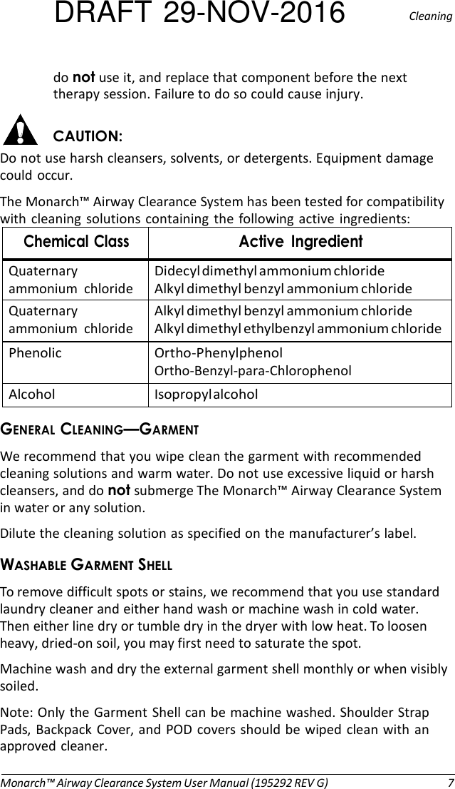 DRAFT 29-NOV-2016  Cleaning  do not use it, and replace that component before the next therapy session. Failure to do so could cause injury.  CAUTION: Do not use harsh cleansers, solvents, or detergents. Equipment damage could occur. The Monarch™ Airway Clearance System has been tested for compatibility with  cleaning  solutions  containing  the following active  ingredients: Chemical Class Active  Ingredient Quaternary ammonium  chloride Didecyl dimethyl ammonium chloride Alkyl dimethyl benzyl ammonium chloride Quaternary ammonium  chloride Alkyl dimethyl benzyl ammonium chloride Alkyl dimethyl ethylbenzyl ammonium chloride Phenolic Ortho-Phenylphenol Ortho-Benzyl-para-Chlorophenol Alcohol Isopropyl alcohol GENERAL CLEANING—GARMENT We recommend that you wipe clean the garment with recommended cleaning solutions and warm water. Do not use excessive liquid or harsh cleansers, and do not submerge The Monarch™ Airway Clearance System in water or any solution. Dilute the cleaning solution as specified on the manufacturer’s label. WASHABLE GARMENT SHELL To remove difficult spots or stains, we recommend that you use standard laundry cleaner and either hand wash or machine wash in cold water. Then either line dry or tumble dry in the dryer with low heat. To loosen heavy, dried-on soil, you may first need to saturate the spot. Machine wash and dry the external garment shell monthly or when visibly soiled. Note: Only the Garment Shell can be machine washed. Shoulder Strap Pads, Backpack  Cover, and POD covers should be wiped  clean with an approved cleaner.   Monarch™ Airway Clearance System User Manual (195292 REV G)  7 