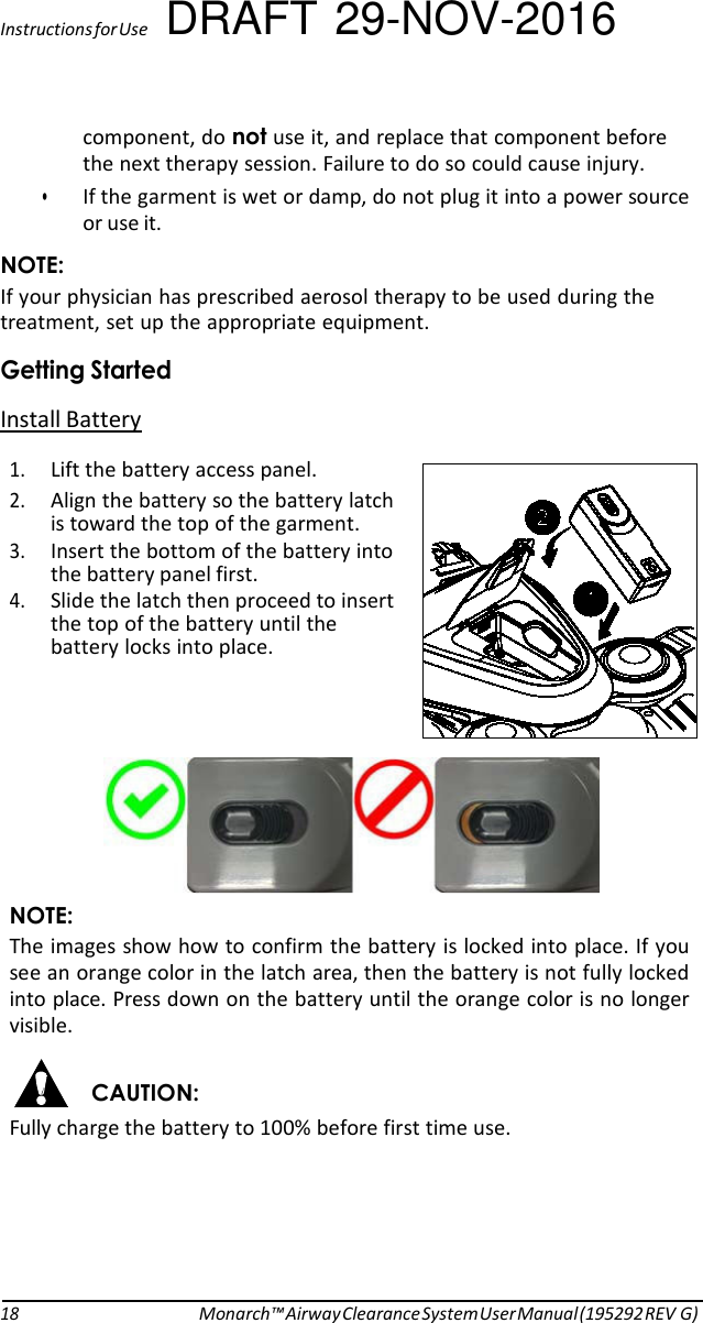 Instructions for Use DRAFT 29-NOV-2016 component, do not use it, and replace that component before the next therapy session. Failure to do so could cause injury. • If the garment is wet or damp, do not plug it into a power source or use it. NOTE: If your physician has prescribed aerosol therapy to be used during the treatment, set up the appropriate equipment. Getting Started Install Battery  1. Lift the battery access panel. 2. Align the battery so the battery latch is toward the top of the garment. 3. Insert the bottom of the battery into the battery panel first. 4. Slide the latch then proceed to insert the top of the battery until the battery locks into place.      NOTE: The images show how to confirm the battery is locked into place. If you see an orange color in the latch area, then the battery is not fully locked into place. Press down on the battery until the orange color is no longer visible.  CAUTION: Fully charge the battery to 100% before first time use.        18 Monarch™ Airway Clearance System User Manual (195292 REV G) 