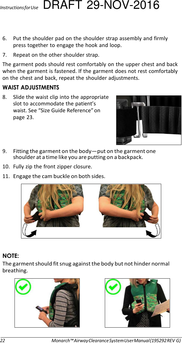 Instructions for Use DRAFT 29-NOV-2016  6. Put the shoulder pad on the shoulder strap assembly and firmly press together to engage the hook and loop. 7. Repeat on the other shoulder strap. The garment pods should rest comfortably on the upper chest and back when the garment is fastened. If the garment does not rest comfortably on the chest and back, repeat the shoulder adjustments. WAIST ADJUSTMENTS 8. Slide the waist clip into the appropriate slot to accommodate the patient’s waist. See “Size Guide Reference” on page 23.     9. Fitting the garment on the body—put on the garment one shoulder at a time like you are putting on a backpack. 10. Fully zip the front zipper closure. 11. Engage the cam buckle on both sides.     NOTE: The garment should fit snug against the body but not hinder normal breathing.       22 Monarch™ Airway Clearance System User Manual (195292 REV G) 