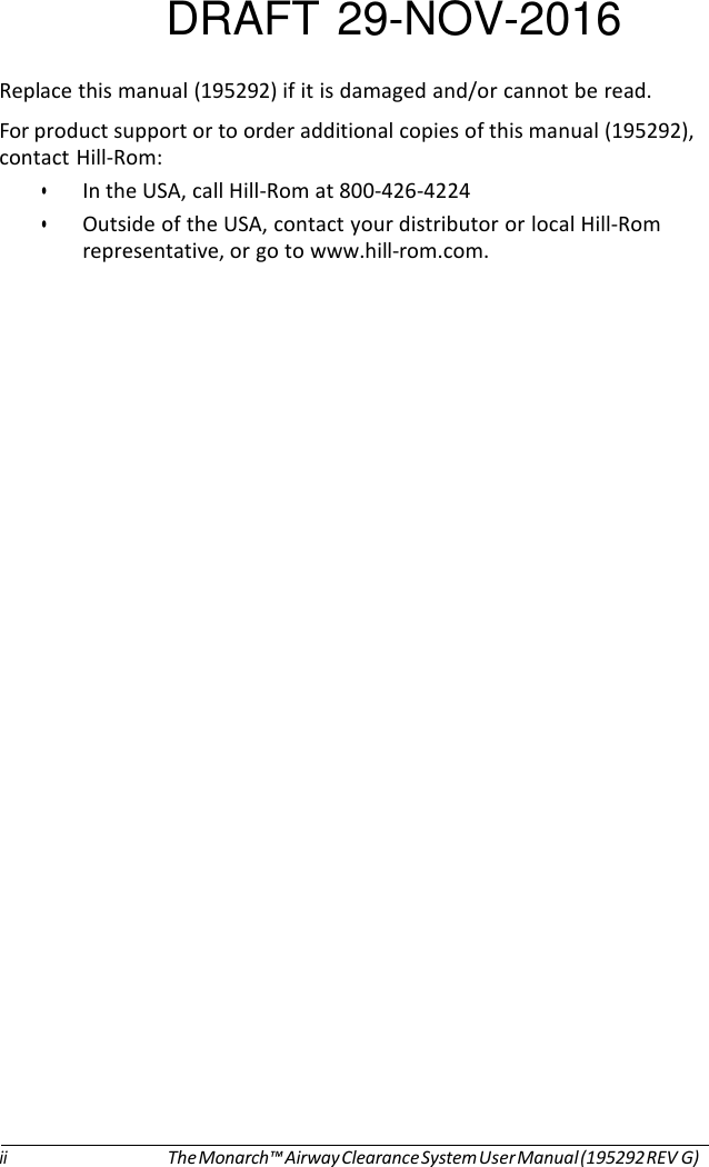 DRAFT 29-NOV-2016  Replace this manual (195292) if it is damaged and/or cannot be read. For product support or to order additional copies of this manual (195292), contact Hill-Rom: • In the USA, call Hill-Rom at 800-426-4224 • Outside of the USA, contact your distributor or local Hill-Rom representative, or go to www.hill-rom.com.                                 ii The Monarch™ Airway Clearance System User Manual (195292 REV G) 