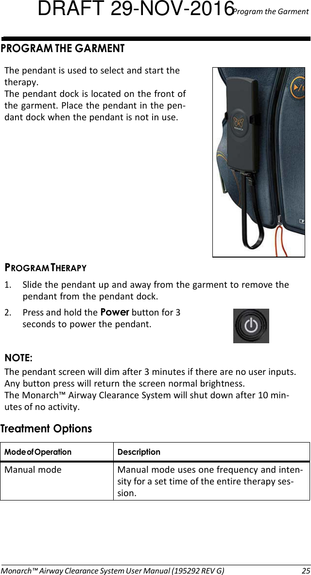 DRAFT 29-NOV-2016Program the Garment   PROGRAM THE GARMENT  The pendant is used to select and start the therapy. The pendant dock is located on the front of the garment. Place the pendant in the pen- dant dock when the pendant is not in use.            PROGRAM THERAPY 1. Slide the pendant up and away from the garment to remove the pendant from the pendant dock. 2. Press and hold the Power button for 3 seconds to power the pendant.  NOTE: The pendant screen will dim after 3 minutes if there are no user inputs. Any button press will return the screen normal brightness. The Monarch™ Airway Clearance System will shut down after 10 min- utes of no activity.  Treatment Options  Mode of Operation Description Manual mode  Manual mode uses one frequency and inten- sity for a set time of the entire therapy ses- sion.       Monarch™ Airway Clearance System User Manual (195292 REV G)  25 