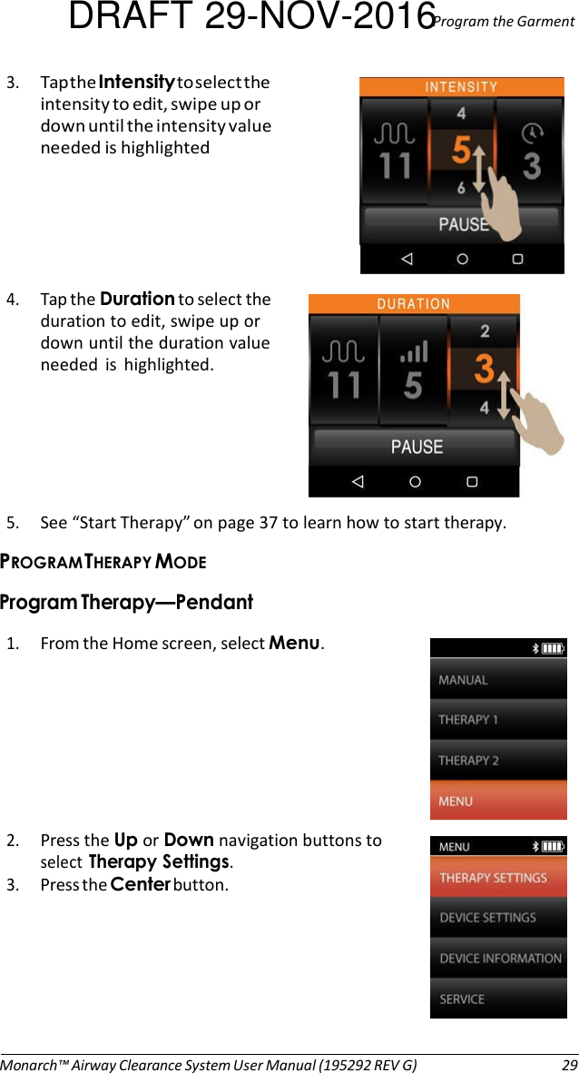 DRAFT 29-NOV-2016Program the Garment  3. Tap the Intensity to select the intensity to edit, swipe up or down until the intensity value needed is highlighted      4. Tap the Duration to select the duration to edit, swipe up or down until the duration value needed  is  highlighted.       5. See “Start Therapy” on page 37 to learn how to start therapy. PROGRAM THERAPY MODE Program Therapy—Pendant  1. From the Home screen, select Menu.   2. Press the Up or Down navigation buttons to select Therapy Settings. 3. Press the Center button.         Monarch™ Airway Clearance System User Manual (195292 REV G)  29 