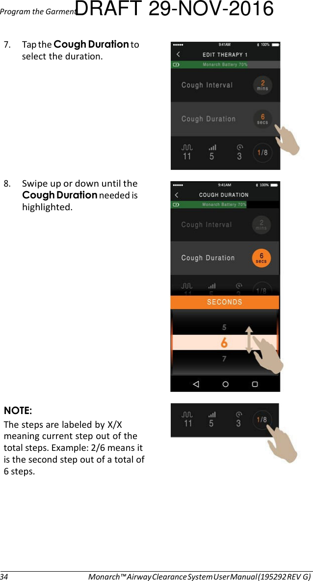 Program the GarmentDRAFT 29-NOV-2016  7. Tap the Cough Duration to select the duration.          8. Swipe up or down until the Cough Duration needed is highlighted.                NOTE: The steps are labeled by X/X meaning current step out of the total steps. Example: 2/6 means it is the second step out of a total of 6 steps.         34 Monarch™ Airway Clearance System User Manual (195292 REV G) 