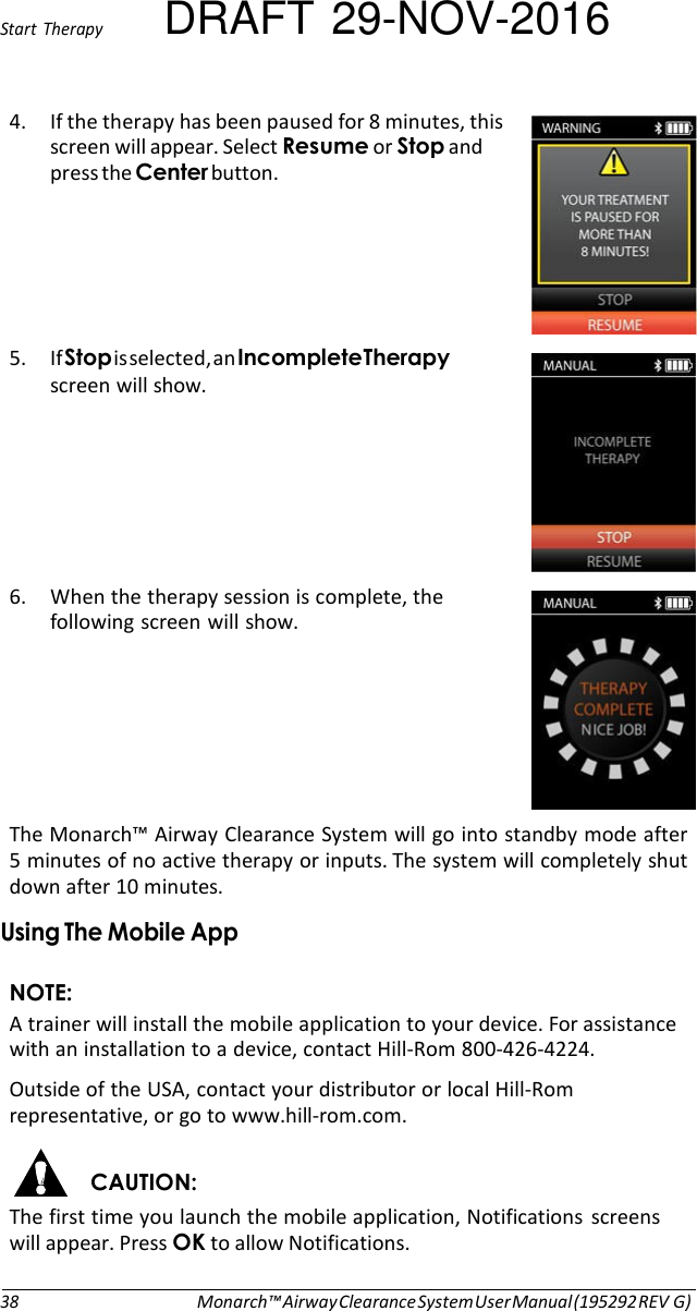 Start  Therapy DRAFT 29-NOV-2016 4. If the therapy has been paused for 8 minutes, this screen will appear. Select Resume or Stop and press the Center button.      5. If Stop is selected, an Incomplete Therapy screen will show.       6. When the therapy session is complete, the following screen will show.       The Monarch™ Airway Clearance System will go into standby mode after 5 minutes of no active therapy or inputs. The system will completely shut down after 10 minutes. Using The Mobile App  NOTE: A trainer will install the mobile application to your device. For assistance with an installation to a device, contact Hill-Rom 800-426-4224. Outside of the USA, contact your distributor or local Hill-Rom representative, or go to www.hill-rom.com.  CAUTION: The first time you launch the mobile application, Notifications  screens will appear. Press OK to allow Notifications.   38 Monarch™ Airway Clearance System User Manual (195292 REV G) 