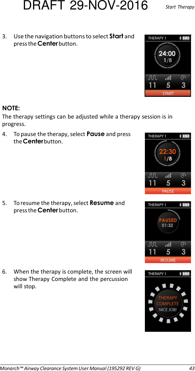 DRAFT 29-NOV-2016  Start  Therapy  3. Use the navigation buttons to select Start and press the Center button.        NOTE: The therapy settings can be adjusted while a therapy session is in progress. 4. To pause the therapy, select Pause and press the Center button.        5. To resume the therapy, select Resume and press the Center button.        6. When the therapy is complete, the screen will show Therapy Complete and the percussion will stop.            Monarch™ Airway Clearance System User Manual (195292 REV G)  43 