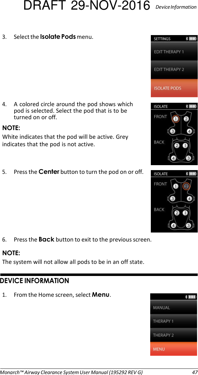 DRAFT 29-NOV-2016  Device Information  3. Select the Isolate Pods menu.   4. A colored circle around the pod shows which pod is selected. Select the pod that is to be turned on or off. NOTE: White indicates that the pod will be active. Grey indicates that the pod is not active.   5. Press the Center button to turn the pod on or off.        6. Press the Back button to exit to the previous screen. NOTE: The system will not allow all pods to be in an off state.   DEVICE INFORMATION  1. From the Home screen, select Menu.           Monarch™ Airway Clearance System User Manual (195292 REV G)  47 