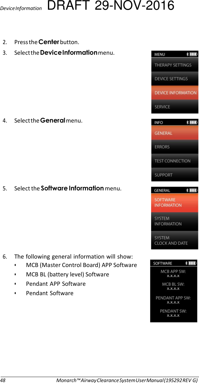 Device Information DRAFT 29-NOV-2016  2. Press the Center button. 3. Select the Device Information menu.   4. Select the General menu.   5. Select the Software Information menu.   6. The following general information will show: • MCB (Master Control Board) APP Software • MCB BL (battery level) Software • Pendant APP Software • Pendant Software            48 Monarch™ Airway Clearance System User Manual (195292 REV G) 