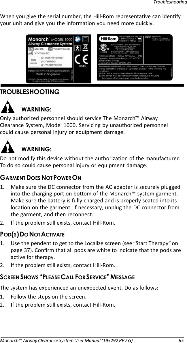     Troubleshooting When you give the serial number, the Hill-Rom representative can identify your unit and give you the information you need more quickly.       )#&amp; &apos;#&amp; Only authorized personnel should service The Monarch™ Airway Clearance System, Model 1000. Servicing by unauthorized personnel could cause personal injury or equipment damage.  &apos;#&amp; Do not modify this device without the authorization of the manufacturer. To do so could cause personal injury or equipment damage. &amp;$&apos; 1. Make sure the DC connector from the AC adapter is securely plugged into the charging port on bottom of the Monarch™ system garment. Make sure the battery is fully charged and is properly seated into its location on the garment. If necessary, unplug the DC connector from the garment, and then reconnect. 2. If the problem still exists, contact Hill-Rom. $34#( 1. Use the pendent to get to the Localize screen (see “Start Therapy” on page 37). Confirm that all pods are white to indicate that the pods are active for therapy. 2. If the problem still exists, contact Hill-Rom. )&apos;&gt;$   %(#?&amp; The system has experienced an unexpected event. Do as follows: 1. Follow the steps on the screen. 2. If the problem still exists, contact Hill-Rom.       Monarch™ Airway Clearance System User Manual (195292 REV G)  65 