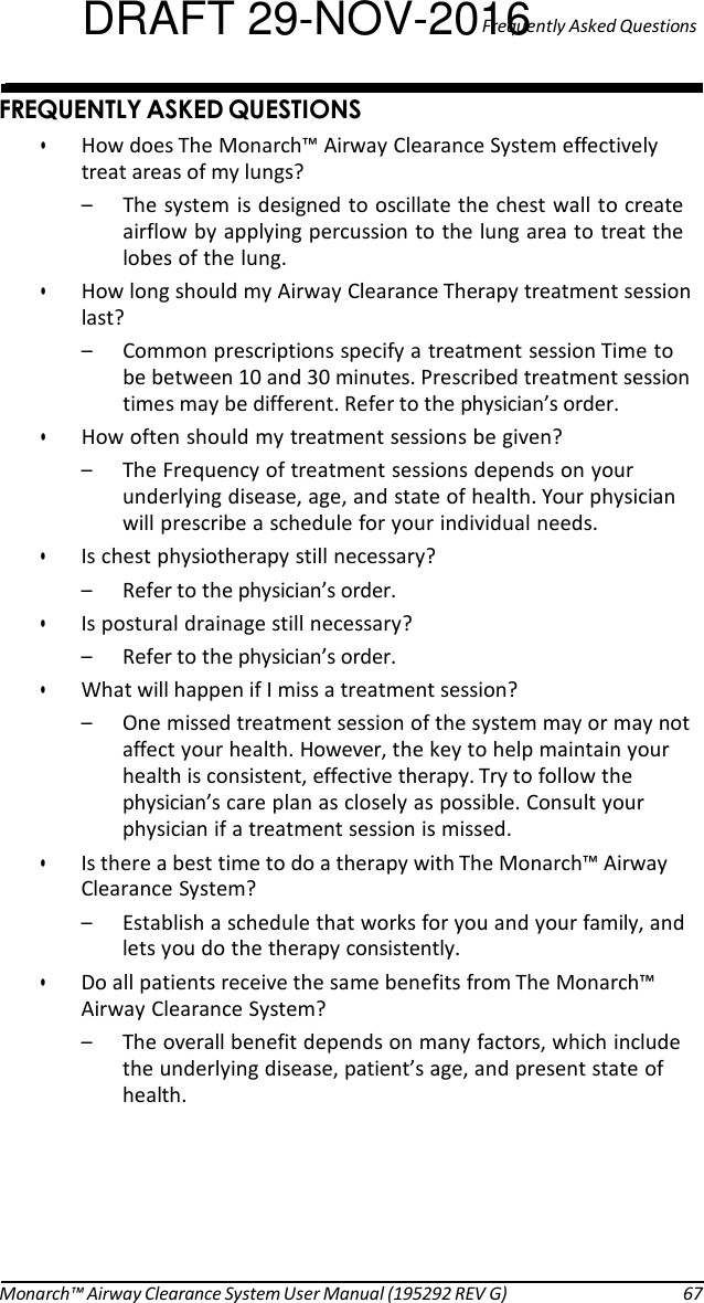 DRAFT 29-NOV-201Fre6quently Asked Questions   %@ 9@# • How does The Monarch™ Airway Clearance System effectively treat areas of my lungs? – The system is designed to oscillate the chest wall to create airflow by applying percussion to the lung area to treat the lobes of the lung. • How long should my Airway Clearance Therapy treatment session last? – Common prescriptions specify a treatment session Time to be between 10 and 30 minutes. Prescribed treatment session times may be different. Refer to the physician’s order. • How often should my treatment sessions be given? – The Frequency of treatment sessions depends on your underlying disease, age, and state of health. Your physician will prescribe a schedule for your individual needs. • Is chest physiotherapy still necessary? – Refer to the physician’s order. • Is postural drainage still necessary? – Refer to the physician’s order. • What will happen if I miss a treatment session? – One missed treatment session of the system may or may not affect your health. However, the key to help maintain your health is consistent, effective therapy. Try to follow the physician’s care plan as closely as possible. Consult your physician if a treatment session is missed. • Is there a best time to do a therapy with The Monarch™ Airway Clearance System? – Establish a schedule that works for you and your family, and lets you do the therapy consistently. • Do all patients receive the same benefits from The Monarch™ Airway Clearance System? – The overall benefit depends on many factors, which include the underlying disease, patient’s age, and present state of health.        Monarch™ Airway Clearance System User Manual (195292 REV G)  67 