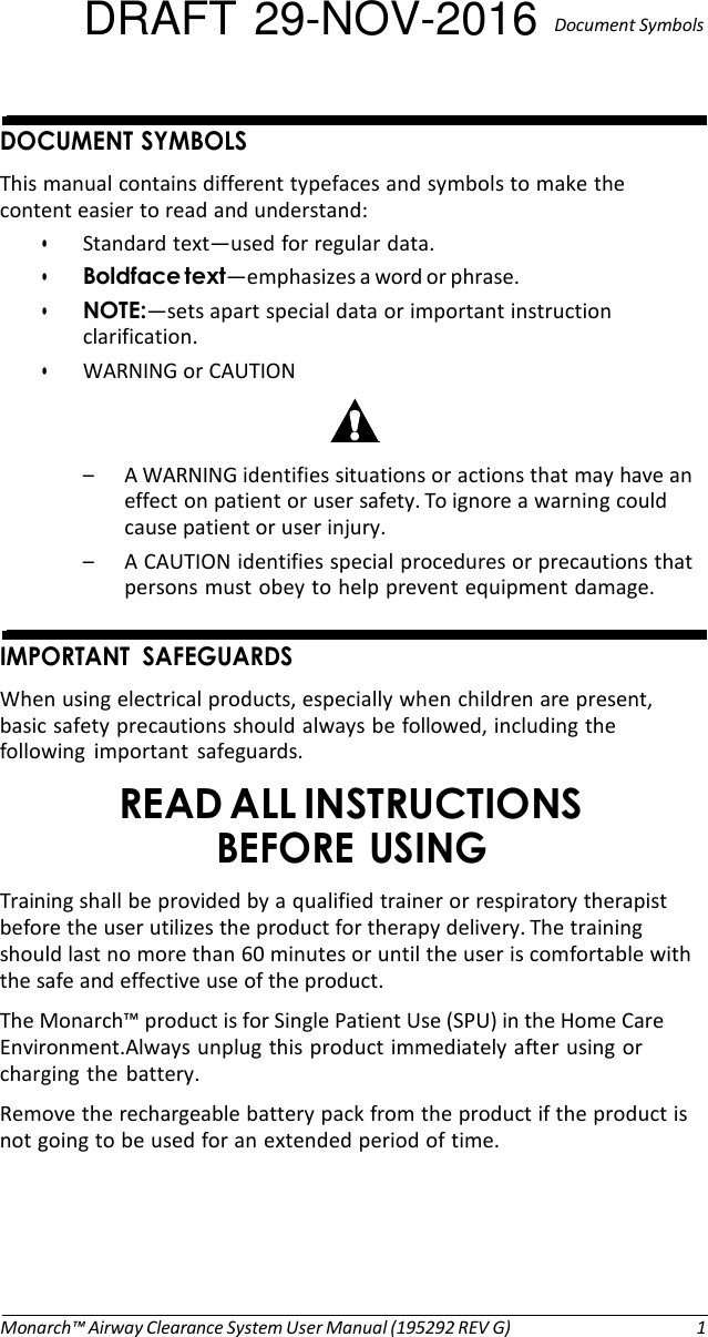 DRAFT 29-NOV-2016  Document Symbols   DOCUMENT SYMBOLS This manual contains different typefaces and symbols to make the content easier to read and understand: • Standard text—used for regular data. • Boldface text—emphasizes a word or phrase. • NOTE:—sets apart special data or important instruction clarification. • WARNING or CAUTION   – A WARNING identifies situations or actions that may have an effect on patient or user safety. To ignore a warning could cause patient or user injury. – A CAUTION identifies special procedures or precautions that persons must obey to help prevent equipment damage.   IMPORTANT  SAFEGUARDS When using electrical products, especially when children are present, basic safety precautions should always be followed, including the following  important  safeguards. READ ALL INSTRUCTIONS BEFORE USING Training shall be provided by a qualified trainer or respiratory therapist before the user utilizes the product for therapy delivery. The training should last no more than 60 minutes or until the user is comfortable with the safe and effective use of the product. The Monarch™ product is for Single Patient Use (SPU) in the Home Care Environment.Always unplug this product immediately after using or charging the  battery. Remove the rechargeable battery pack from the product if the product is not going to be used for an extended period of time.        Monarch™ Airway Clearance System User Manual (195292 REV G)  1 