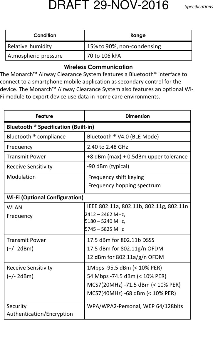 DRAFT 29-NOV-2016  Specifications   - Relative  humidity 15% to 90%, non-condensing Atmospheric  pressure  70 to 106 kPA &apos;!..The Monarch™ Airway Clearance System features a Bluetooth® interface to connect to a smartphone mobile application as secondary control for the device. The Monarch™ Airway Clearance System also features an optional Wi-Fi module to export device use data in home care environments.   % . Bluetooth ® Specification (Built-in) Bluetooth ® compliance  Bluetooth ® V4.0 (BLE Mode) Frequency  2.40 to 2.48 GHz Transmit Power  +8 dBm (max) + 0.5dBm upper tolerance Receive Sensitivity  -90 dBm (typical) Modulation  Frequency shift keying Frequency hopping spectrum Wi-Fi (Optional Configuration) WLAN IEEE 802.11a, 802.11b, 802.11g, 802.11n Frequency 2412 – 2462 MHz, 5180 – 5240 MHz, 5745 – 5825 MHz Transmit Power  (+/- 2dBm) 17.5 dBm for 802.11b DSSS 17.5 dBm for 802.11g/n OFDM 12 dBm for 802.11a/g/n OFDM Receive Sensitivity (+/- 2dBm) 1Mbps -95.5 dBm (&lt; 10% PER) 54 Mbps -74.5 dBm (&lt; 10% PER) MCS7(20MHz) -71.5 dBm (&lt; 10% PER) MCS7(40MHz) -68 dBm (&lt; 10% PER) Security Authentication/Encryption WPA/WPA2-Personal, WEP 64/128bits  