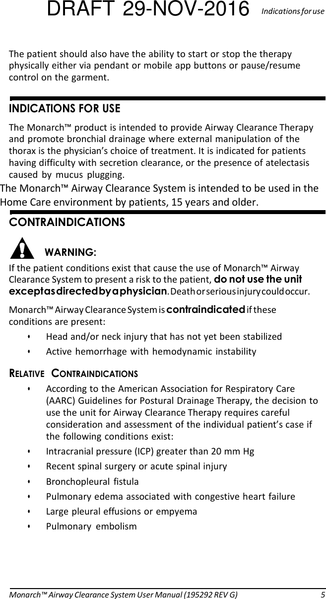 DRAFT 29-NOV-2016  Indications for use  The patient should also have the ability to start or stop the therapy physically either via pendant or mobile app buttons or pause/resume control on the garment.   INDICATIONS FOR USE The Monarch™ product is intended to provide Airway Clearance Therapy and promote bronchial drainage where external manipulation of the thorax is the physician’s choice of treatment. It is indicated for patients having difficulty with secretion clearance, or the presence of atelectasis caused  by  mucus  plugging. The Monarch™ Airway Clearance System is intended to be used in the Home Care environment by patients, 15 years and older.   CONTRAINDICATIONS  WARNING: If the patient conditions exist that cause the use of Monarch™ Airway Clearance System to present a risk to the patient, do not use the unit except as directed by a physician. Death or serious injury could occur. Monarch™ Airway Clearance System is contraindicated if these conditions are present: • Head and/or neck injury that has not yet been stabilized • Active hemorrhage with hemodynamic  instability RELATIVE  CONTRAINDICATIONS • According to the American Association for Respiratory Care (AARC) Guidelines for Postural Drainage Therapy, the decision to use the unit for Airway Clearance Therapy requires careful consideration and assessment of the individual patient’s case if the following conditions exist: • Intracranial pressure (ICP) greater than 20 mm Hg • Recent spinal surgery or acute spinal injury • Bronchopleural  fistula • Pulmonary edema associated with congestive heart failure • Large pleural effusions or empyema • Pulmonary  embolism     Monarch™ Airway Clearance System User Manual (195292 REV G)  5 