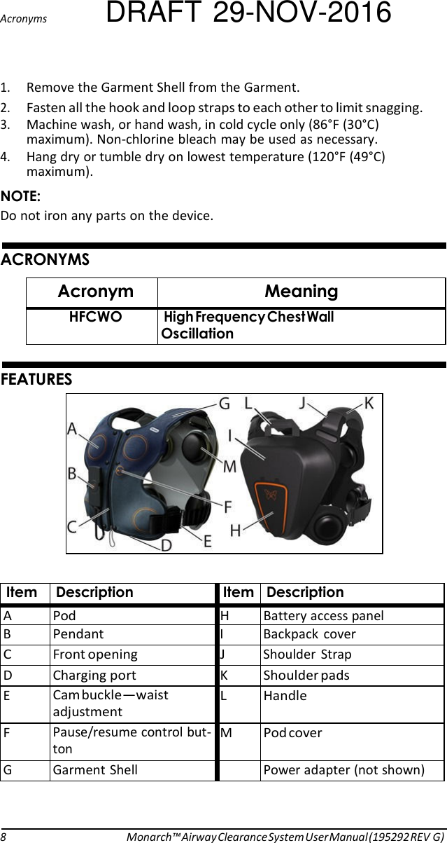 Acronyms DRAFT 29-NOV-2016  1. Remove the Garment Shell from the Garment. 2. Fasten all the hook and loop straps to each other to limit snagging. 3. Machine wash, or hand wash, in cold cycle only (86°F (30°C) maximum). Non-chlorine bleach may be used as necessary. 4. Hang dry or tumble dry on lowest temperature (120°F (49°C) maximum). NOTE: Do not iron any parts on the device.   ACRONYMS  Acronym Meaning HFCWO High Frequency Chest Wall Oscillation   FEATURES     Item Description Item Description A Pod H Battery access panel B Pendant  I  Backpack  cover C Front opening J  Shoulder  Strap D Charging port K Shoulder pads E Cam buckle—waist adjustment L Handle F Pause/resume control but- ton M Pod cover G  Garment Shell  Power adapter (not shown)     8 Monarch™ Airway Clearance System User Manual (195292 REV G) 