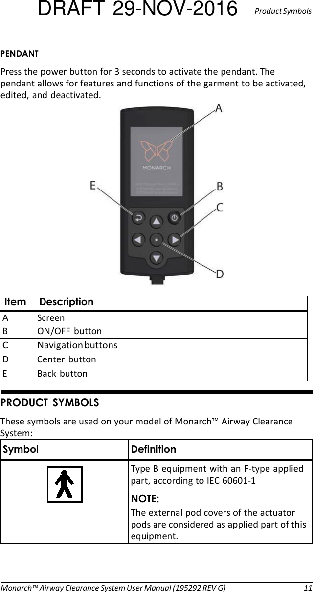 DRAFT 29-NOV-2016  Product Symbols  PENDANT Press the power button for 3 seconds to activate the pendant. The pendant allows for features and functions of the garment to be activated, edited, and deactivated.    Item Description A Screen B  ON/OFF  button C Navigation buttons D  Center button E  Back button   PRODUCT  SYMBOLS These symbols are used on your model of Monarch™ Airway Clearance System: Symbol Definition      Type B equipment with an F-type applied part, according to IEC 60601-1 NOTE: The external pod covers of the actuator pods are considered as applied part of this equipment.     Monarch™ Airway Clearance System User Manual (195292 REV G)  11 