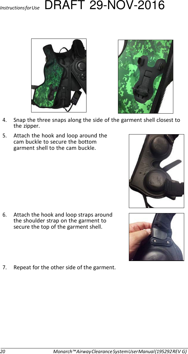 Instructions for Use DRAFT 29-NOV-2016     4. Snap the three snaps along the side of the garment shell closest to the zipper. 5. Attach the hook and loop around the cam buckle to secure the bottom garment shell to the cam buckle.         6. Attach the hook and loop straps around the shoulder strap on the garment to secure the top of the garment shell.     7. Repeat for the other side of the garment.            20 Monarch™ Airway Clearance System User Manual (195292 REV G) 