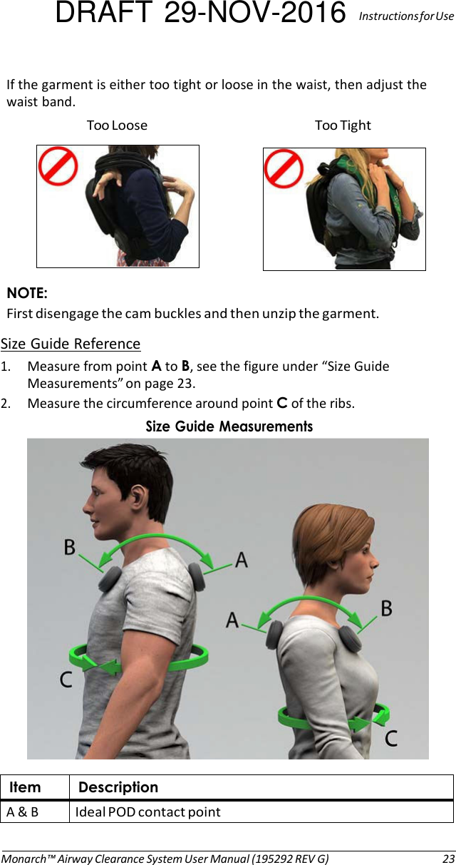 DRAFT 29-NOV-2016  Instructions for Use  If the garment is either too tight or loose in the waist, then adjust the waist band. Too Loose  Too Tight    NOTE: First disengage the cam buckles and then unzip the garment. Size Guide Reference 1. Measure from point A to B, see the figure under “Size Guide Measurements” on page 23. 2. Measure the circumference around point C of the ribs. Size Guide Measurements    Item Description A &amp; B Ideal POD contact point   Monarch™ Airway Clearance System User Manual (195292 REV G)  23 