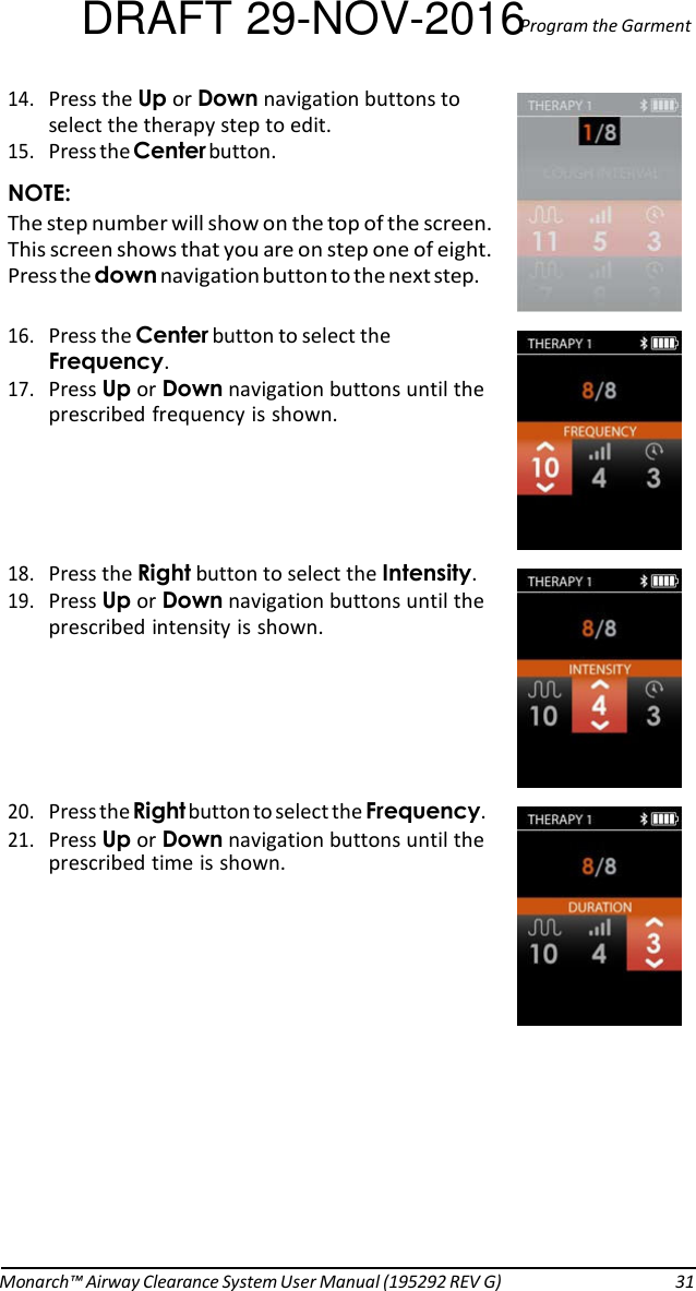 DRAFT 29-NOV-2016Program the Garment 14. Press the Up or Down navigation buttons to select the therapy step to edit. 15. Press the Center button. NOTE: The step number will show on the top of the screen. This screen shows that you are on step one of eight. Press the down navigation button to the next step.  16. Press the Center button to select the Frequency. 17. Press Up or Down navigation buttons until the prescribed frequency is shown.     18. Press the Right button to select the Intensity. 19. Press Up or Down navigation buttons until the prescribed intensity is shown.      20. Press the Right button to select the Frequency. 21. Press Up or Down navigation buttons until the prescribed time is shown.                Monarch™ Airway Clearance System User Manual (195292 REV G)  31 