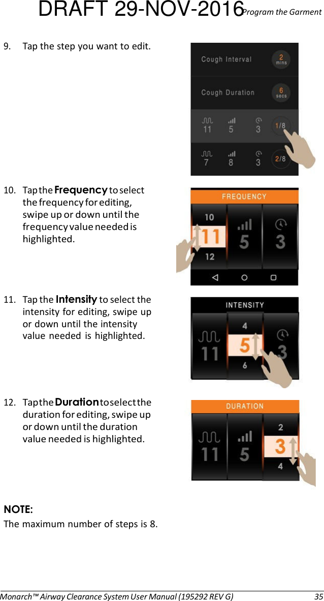 DRAFT 29-NOV-2016Program the Garment 9. Tap the step you want to edit.   10. Tap the Frequency to select the frequency for editing, swipe up or down until the frequency value needed is highlighted.    11. Tap the Intensity to select the intensity for editing, swipe up or down until the intensity value needed  is  highlighted.     12. Tap the Duration to select the duration for editing, swipe up or down until the duration value needed is highlighted.     NOTE: The maximum number of steps is 8.       Monarch™ Airway Clearance System User Manual (195292 REV G)  35 