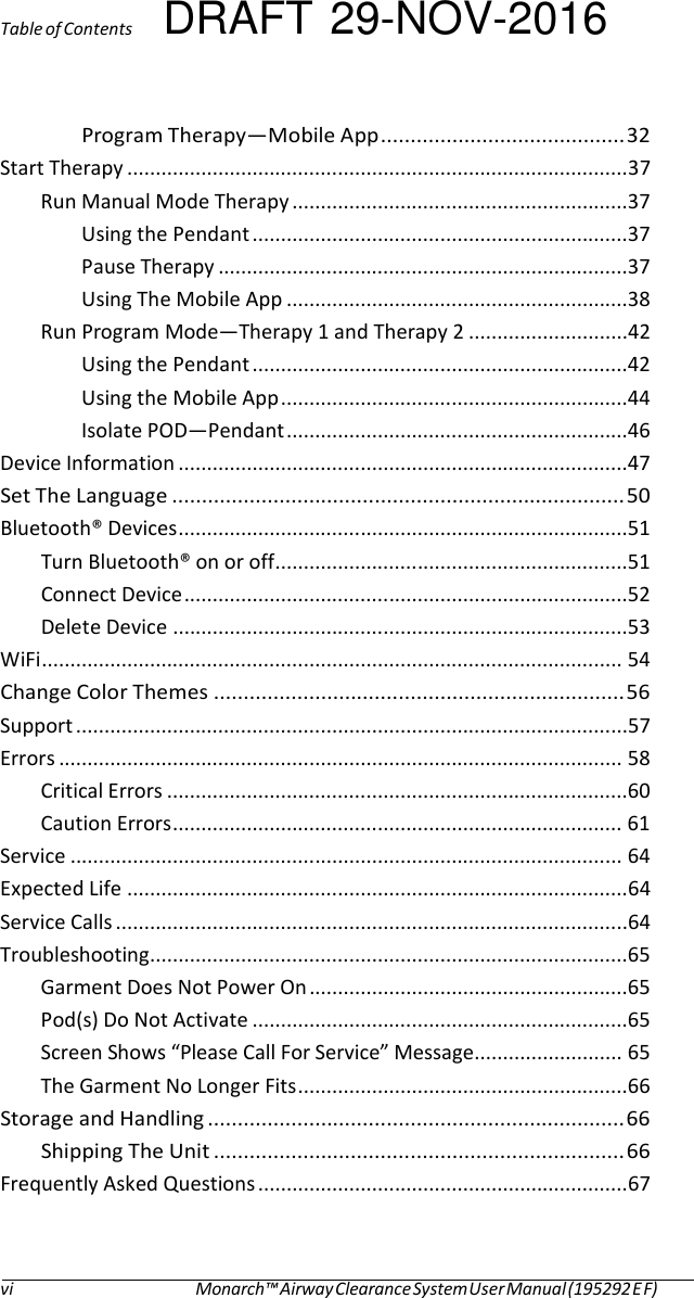 Table of Contents DRAFT 29-NOV-2016 Program Therapy—Mobile App ......................................... 32 Start Therapy ........................................................................................37 Run Manual Mode Therapy ...........................................................37 Using the Pendant ..................................................................37 Pause Therapy ........................................................................37 Using The Mobile App ............................................................38 Run Program Mode—Therapy 1 and Therapy 2 ............................42 Using the Pendant ..................................................................42 Using the Mobile App .............................................................44 Isolate POD—Pendant ............................................................46 Device Information ...............................................................................47 Set The Language ............................................................................ 50 Bluetooth® Devices ...............................................................................51 Turn Bluetooth® on or off ..............................................................51 Connect Device ..............................................................................52 Delete Device ................................................................................53 WiFi ...................................................................................................... 54 Change Color Themes ..................................................................... 56 Support .................................................................................................57 Errors ................................................................................................... 58 Critical Errors .................................................................................60 Caution Errors ............................................................................... 61 Service ................................................................................................. 64 Expected Life ........................................................................................64 Service Calls ..........................................................................................64 Troubleshooting ....................................................................................65 Garment Does Not Power On ........................................................65 Pod(s) Do Not Activate ..................................................................65 Screen Shows “Please Call For Service” Message .......................... 65 The Garment No Longer Fits ..........................................................66 Storage and Handling ...................................................................... 66 Shipping The Unit ..................................................................... 66 Frequently Asked Questions ................................................................. 67  vi  Monarch™ Airway Clearance System User Manual (195292 E F) 