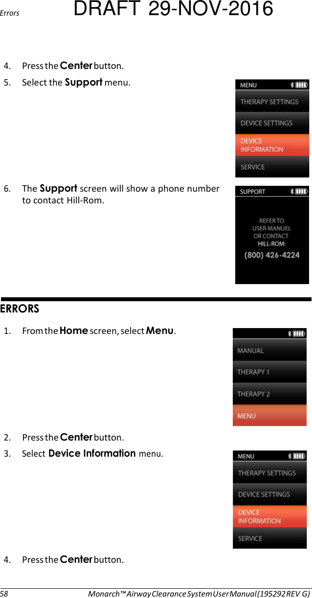 Errors DRAFT 29-NOV-2016  4. Press the button. 5. Select the menu.   6. The screen will show a phone number to contact Hill-Rom.          1. From the ).screen, select .   2. Press the button. 3. Select #.menu.   4. Press the button.    58 Monarch™ Airway Clearance System User Manual (195292 REV G) 