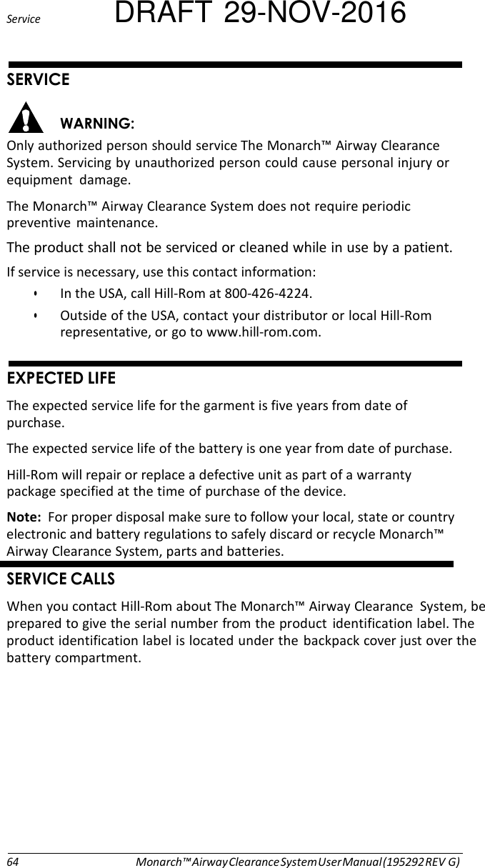 Service DRAFT 29-NOV-2016  (# &apos;#&amp; Only authorized person should service The Monarch™ Airway Clearance System. Servicing by unauthorized person could cause personal injury or equipment  damage. The Monarch™ Airway Clearance System does not require periodic preventive  maintenance. The product shall not be serviced or cleaned while in use by a patient. If service is necessary, use this contact information: • In the USA, call Hill-Rom at 800-426-4224. • Outside of the USA, contact your distributor or local Hill-Rom representative, or go to www.hill-rom.com.   =$ #% The expected service life for the garment is five years from date of purchase. The expected service life of the battery is one year from date of purchase. Hill-Rom will repair or replace a defective unit as part of a warranty package specified at the time of purchase of the device. Note:  For proper disposal make sure to follow your local, state or country electronic and battery regulations to safely discard or recycle Monarch™ Airway Clearance System, parts and batteries.      (#   When you contact Hill-Rom about The Monarch™ Airway Clearance  System, be prepared to give the serial number from the product identification label. The product identification label is located under the backpack cover just over the battery compartment.            64 Monarch™ Airway Clearance System User Manual (195292 REV G) 