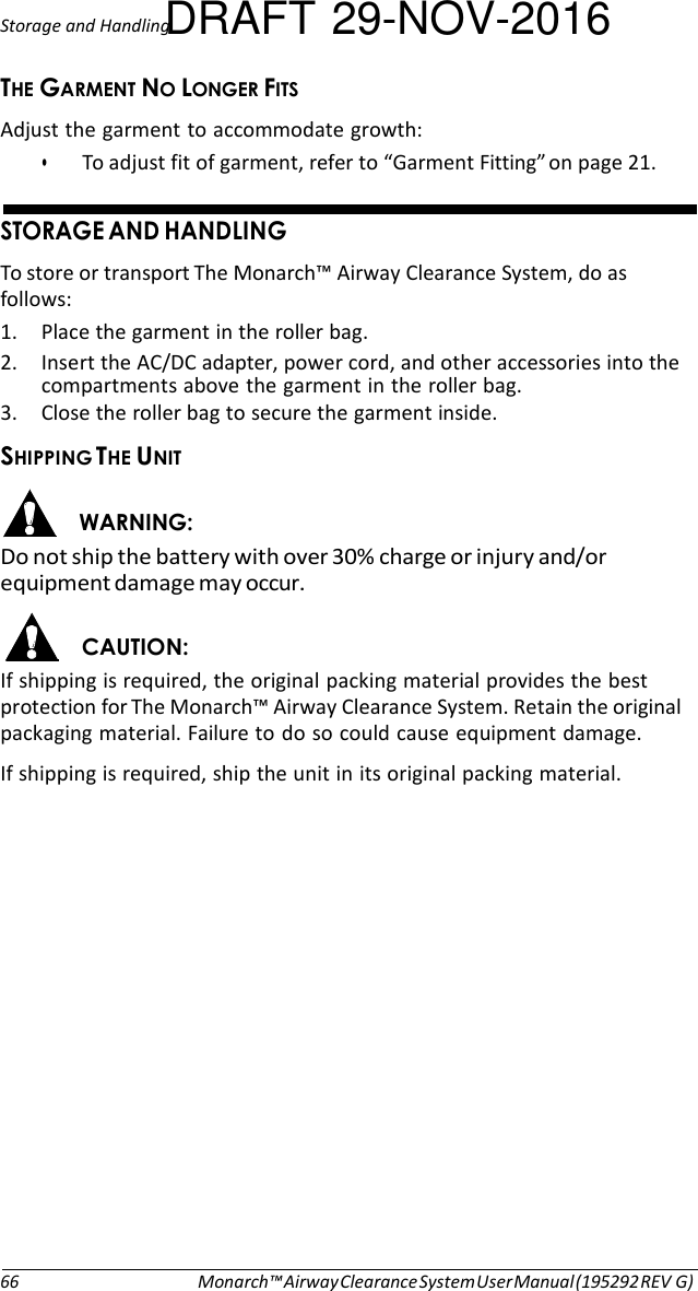 Storage and HandlingDRAFT 29-NOV-2016  )&amp; &amp;%# Adjust the garment to accommodate growth: • To adjust fit of garment, refer to “Garment Fitting” on page 21.   &amp;) #&amp; To store or transport The Monarch™ Airway Clearance System, do as follows: 1. Place the garment in the roller bag. 2. Insert the AC/DC adapter, power cord, and other accessories into the compartments above the garment in the roller bag. 3. Close the roller bag to secure the garment inside. )#$$#&amp;)# &apos;#&amp; Do not ship the battery with over 30% charge or injury and/or equipment damage may occur.  # If shipping is required, the original packing material provides the best protection for The Monarch™ Airway Clearance System. Retain the original packaging material. Failure to do so could cause equipment damage. If shipping is required, ship the unit in its original packing material.                   66 Monarch™ Airway Clearance System User Manual (195292 REV G) 