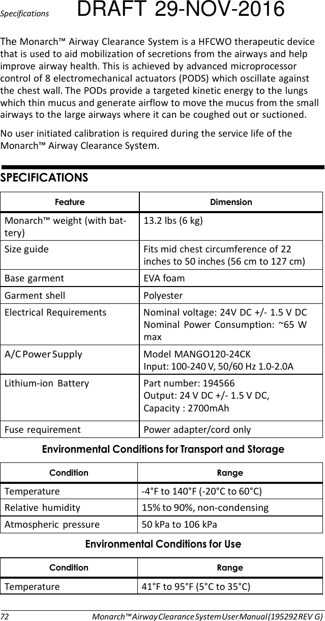 Specifications DRAFT 29-NOV-2016 The Monarch™ Airway Clearance System is a HFCWO therapeutic device that is used to aid mobilization of secretions from the airways and help improve airway health. This is achieved by advanced microprocessor control of 8 electromechanical actuators (PODS) which oscillate against the chest wall. The PODs provide a targeted kinetic energy to the lungs which thin mucus and generate airflow to move the mucus from the small airways to the large airways where it can be coughed out or suctioned. No user initiated calibration is required during the service life of the Monarch™ Airway Clearance System.   $#%## % . Monarch™ weight (with bat- tery) 13.2 lbs (6 kg) Size guide  Fits mid chest circumference of 22 inches to 50 inches (56 cm to 127 cm) Base garment  EVA foam Garment shell  Polyester Electrical Requirements  Nominal voltage: 24V DC +/- 1.5 V DC Nominal  Power  Consumption:  ~65 W max A/C Power Supply  Model MANGO120-24CK Input: 100-240 V, 50/60 Hz 1.0-2.0A Lithium-ion  Battery  Part number: 194566 Output: 24 V DC +/- 1.5 V DC,  Capacity : 2700mAh Fuse requirement  Power adapter/cord only .!-  - Temperature  -4°F to 140°F (-20°C to 60°C) Relative humidity 15% to 90%, non-condensing Atmospheric  pressure  50 kPa to 106 kPa .!  - Temperature  41°F to 95°F (5°C to 35°C)  72 Monarch™ Airway Clearance System User Manual (195292 REV G) 