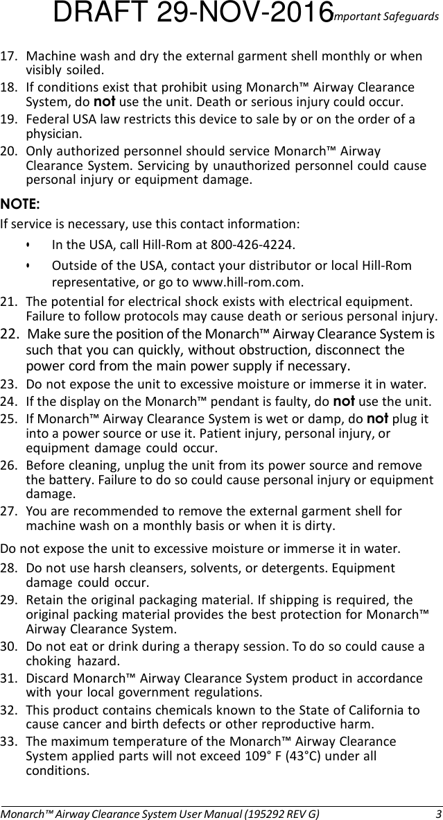 DRAFT 29-NOV-2016Important Safeguards 17. Machine wash and dry the external garment shell monthly or when visibly  soiled. 18. If conditions exist that prohibit using Monarch™ Airway Clearance System, do not use the unit. Death or serious injury could occur. 19. Federal USA law restricts this device to sale by or on the order of a physician. 20. Only authorized personnel should service Monarch™ Airway Clearance System. Servicing by unauthorized personnel could cause personal injury or equipment damage. NOTE: If service is necessary, use this contact information: • In the USA, call Hill-Rom at 800-426-4224. • Outside of the USA, contact your distributor or local Hill-Rom representative, or go to www.hill-rom.com. 21. The potential for electrical shock exists with electrical equipment. Failure to follow protocols may cause death or serious personal injury. 22.  Make sure the position of the Monarch™ Airway Clearance System is such that you can quickly, without obstruction, disconnect the power cord from the main power supply if necessary. 23. Do not expose the unit to excessive moisture or immerse it in water. 24. If the display on the Monarch™ pendant is faulty, do not use the unit. 25. If Monarch™ Airway Clearance System is wet or damp, do not plug it into a power source or use it. Patient injury, personal injury, or equipment  damage  could occur. 26. Before cleaning, unplug the unit from its power source and remove the battery. Failure to do so could cause personal injury or equipment damage. 27. You are recommended to remove the external garment shell for machine wash on a monthly basis or when it is dirty. Do not expose the unit to excessive moisture or immerse it in water. 28. Do not use harsh cleansers, solvents, or detergents. Equipment damage  could  occur. 29. Retain the original packaging material. If shipping is required, the original packing material provides the best protection for Monarch™ Airway Clearance System. 30. Do not eat or drink during a therapy session. To do so could cause a choking  hazard. 31. Discard Monarch™ Airway Clearance System product in accordance with your local government regulations. 32. This product contains chemicals known to the State of California to cause cancer and birth defects or other reproductive harm. 33. The maximum temperature of the Monarch™ Airway Clearance System applied parts will not exceed 109° F (43°C) under all conditions.    Monarch™ Airway Clearance System User Manual (195292 REV G)  3 