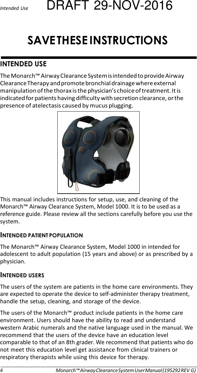 Intended Use DRAFT 29-NOV-2016 SAVE THESE INSTRUCTIONS   INTENDED USE The Monarch™ Airway Clearance System is intended to provide Airway Clearance Therapy and promote bronchial drainage where external manipulation of the thorax is the physician’s choice of treatment. It is indicated for patients having difficulty with secretion clearance, or the presence of atelectasis caused by mucus plugging.   This manual includes instructions for setup, use, and cleaning of the Monarch™ Airway Clearance System, Model 1000. It is to be used as a reference guide. Please review all the sections carefully before you use the system. INTENDED PATIENT POPULATION The Monarch™ Airway Clearance System, Model 1000 in intended for adolescent to adult population (15 years and above) or as prescribed by a physician. INTENDED USERS The users of the system are patients in the home care environments. They are expected to operate the device to self-administer therapy treatment, handle the setup, cleaning, and storage of the device. The users of the Monarch™ product include patients in the home care environment. Users should have the ability to read and understand western Arabic numerals and the native language used in the manual. We recommend that the users of the device have an education level comparable to that of an 8th grader. We recommend that patients who do not meet this education level get assistance from clinical trainers or respiratory therapists while using this device for therapy.   4 Monarch™ Airway Clearance System User Manual (195292 REV G) 