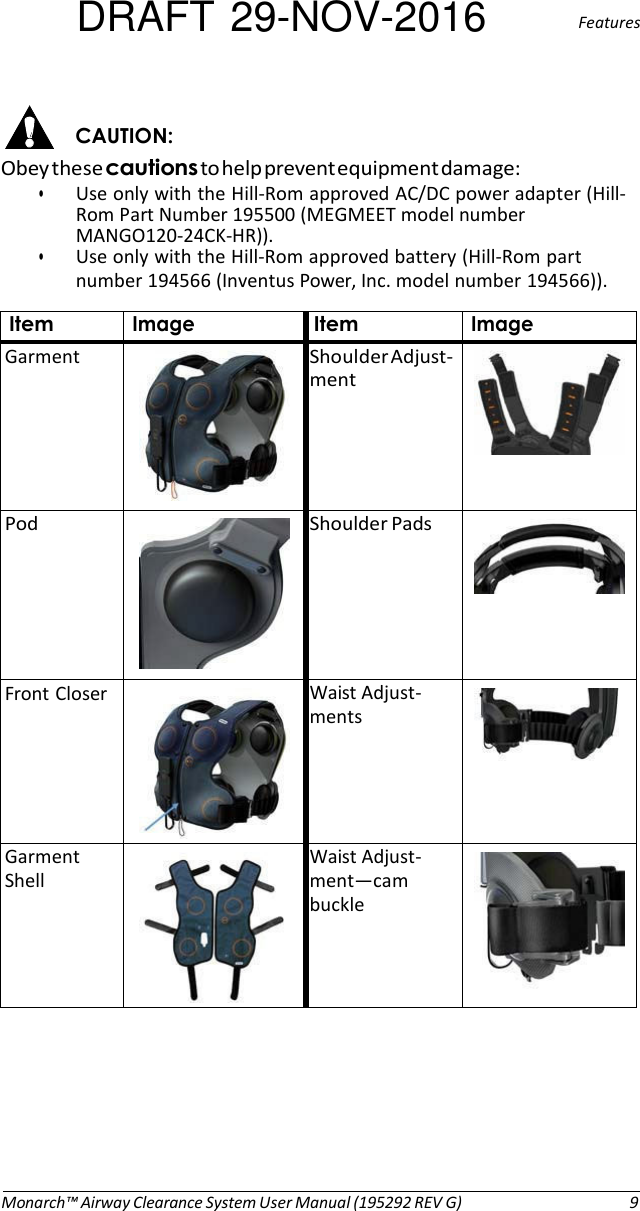 DRAFT 29-NOV-2016  Features   CAUTION: Obey these cautions to help prevent equipment damage: • Use only with the Hill-Rom approved AC/DC power adapter (Hill- Rom Part Number 195500 (MEGMEET model number MANGO120-24CK-HR)). • Use only with the Hill-Rom approved battery (Hill-Rom part number 194566 (Inventus Power, Inc. model number 194566)).  Item Image Item Image Garment   Shoulder Adjust- ment     Pod   Shoulder Pads      Front Closer   Waist Adjust- ments      Garment Shell   Waist Adjust- ment—cam buckle           Monarch™ Airway Clearance System User Manual (195292 REV G)  9 
