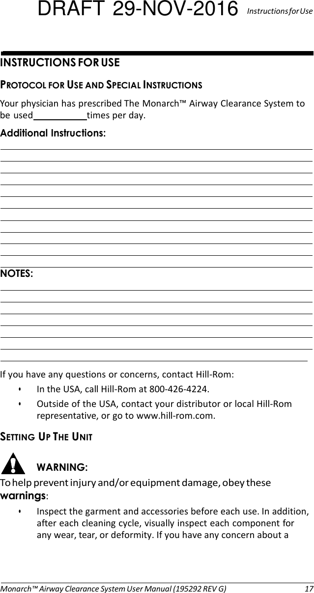 DRAFT 29-NOV-2016  Instructions for Use   INSTRUCTIONS FOR USE PROTOCOL FOR USE AND SPECIAL INSTRUCTIONS Your physician has prescribed The Monarch™ Airway Clearance System to be used  times per day. Additional Instructions:                       NOTES:               If you have any questions or concerns, contact Hill-Rom: • In the USA, call Hill-Rom at 800-426-4224. • Outside of the USA, contact your distributor or local Hill-Rom representative, or go to www.hill-rom.com. SETTING UP THE UNIT  WARNING: To help prevent injury and/or equipment damage, obey these warnings: • Inspect the garment and accessories before each use. In addition, after each cleaning cycle, visually inspect each component for any wear, tear, or deformity. If you have any concern about a     Monarch™ Airway Clearance System User Manual (195292 REV G)  17 