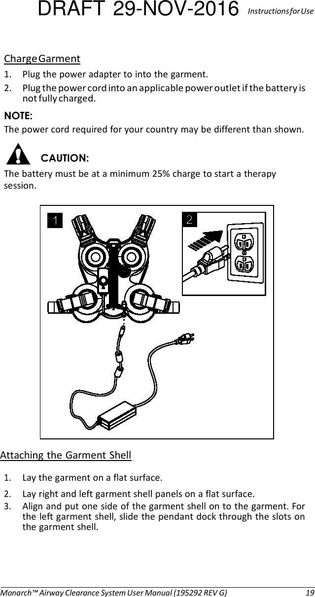 DRAFT 29-NOV-2016  Instructions for Use  Charge Garment 1. Plug the power adapter to into the garment. 2. Plug the power cord into an applicable power outlet if the battery is not fully charged. NOTE: The power cord required for your country may be different than shown.  CAUTION: The battery must be at a minimum 25% charge to start a therapy session.    Attaching the Garment Shell  1. Lay the garment on a flat surface. 2. Lay right and left garment shell panels on a flat surface. 3. Align and put one side of the garment shell on to the garment. For the left garment shell, slide the pendant dock through the slots on the garment shell.      Monarch™ Airway Clearance System User Manual (195292 REV G)  19 