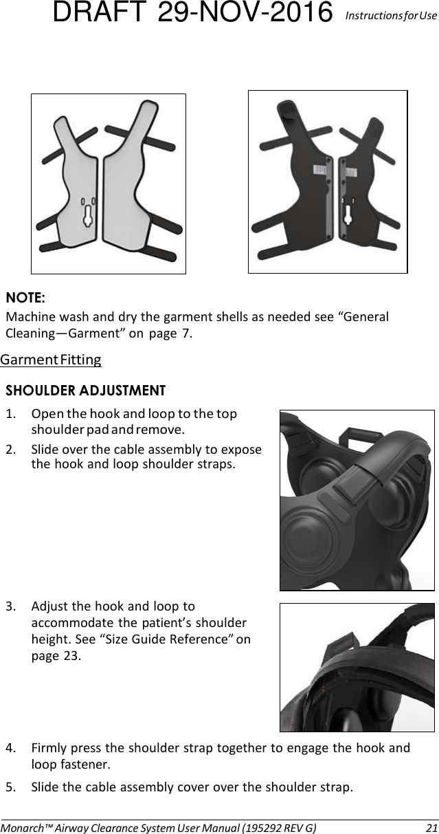 DRAFT 29-NOV-2016  Instructions for Use       NOTE: Machine wash and dry the garment shells as needed see “General Cleaning—Garment” on  page  7. Garment Fitting  SHOULDER ADJUSTMENT 1. Open the hook and loop to the top shoulder pad and remove. 2. Slide over the cable assembly to expose the hook and loop shoulder straps.        3. Adjust the hook and loop to accommodate the patient’s shoulder height. See “Size Guide Reference” on page 23.     4. Firmly press the shoulder strap together to engage the hook and loop fastener. 5. Slide the cable assembly cover over the shoulder strap.   Monarch™ Airway Clearance System User Manual (195292 REV G)  21 