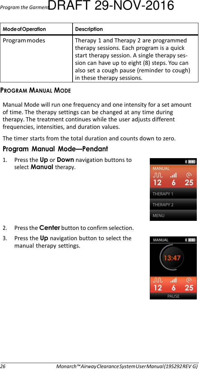 Program the GarmentDRAFT 29-NOV-2016  Mode of Operation Description Program modes  Therapy 1 and Therapy 2 are programmed therapy sessions. Each program is a quick start therapy session. A single therapy ses- sion can have up to eight (8) steps. You can also set a cough pause (reminder to cough) in these therapy sessions. PROGRAM MANUAL MODE  Manual Mode will run one frequency and one intensity for a set amount of time. The therapy settings can be changed at any time during therapy. The treatment continues while the user adjusts different frequencies, intensities, and duration values. The timer starts from the total duration and counts down to zero. Program  Manual  Mode—Pendant 1. Press the Up or Down navigation buttons to select Manual therapy.       2. Press the Center button to confirm selection. 3. Press the Up navigation button to select the manual therapy settings.                26 Monarch™ Airway Clearance System User Manual (195292 REV G) 