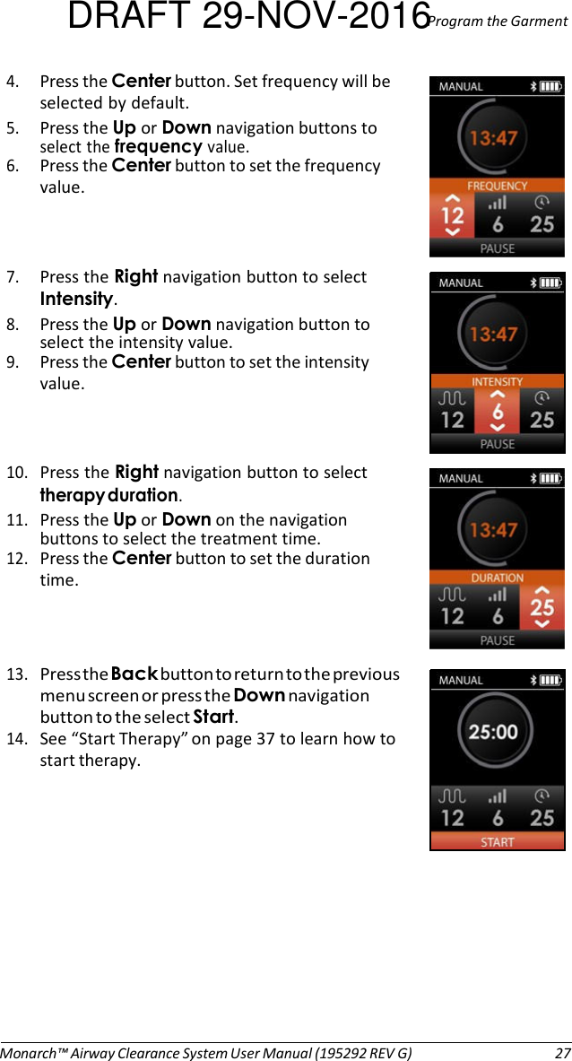 DRAFT 29-NOV-2016Program the Garment 4. Press the Center button. Set frequency will be selected by default. 5. Press the Up or Down navigation buttons to select the frequency value. 6. Press the Center button to set the frequency value.    7. Press the Right navigation button to select Intensity. 8. Press the Up or Down navigation button to select the intensity value. 9. Press the Center button to set the intensity value.    10. Press the Right navigation button to select therapy duration. 11. Press the Up or Down on the navigation buttons to select the treatment time. 12. Press the Center button to set the duration time.    13. Press the Back button to return to the previous menu screen or press the Down navigation button to the select Start. 14. See “Start Therapy” on page 37 to learn how to start therapy.              Monarch™ Airway Clearance System User Manual (195292 REV G)  27 