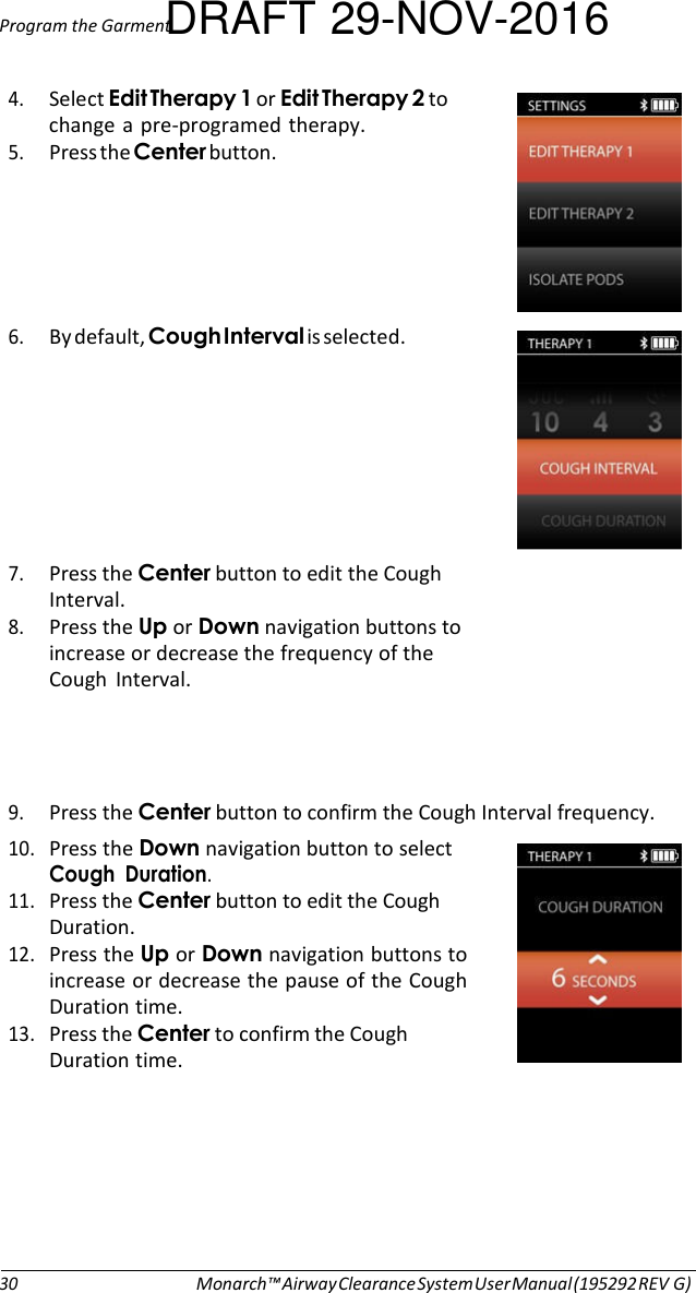 Program the GarmentDRAFT 29-NOV-2016  4. Select Edit Therapy 1 or Edit Therapy 2 to change  a  pre-programed therapy. 5. Press the Center button.      6. By default, Cough Interval is selected.   7. Press the Center button to edit the Cough Interval. 8. Press the Up or Down navigation buttons to increase or decrease the frequency of the Cough  Interval.     9. Press the Center button to confirm the Cough Interval frequency. 10. Press the Down navigation button to select Cough  Duration. 11. Press the Center button to edit the Cough Duration. 12. Press the Up or Down navigation buttons to increase or decrease the pause of the Cough Duration time. 13. Press the Center to confirm the Cough Duration time.         30 Monarch™ Airway Clearance System User Manual (195292 REV G) 