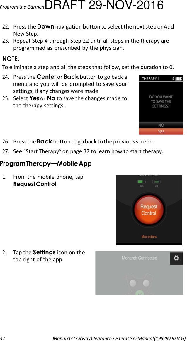 Program the GarmentDRAFT 29-NOV-2016  22. Press the Down navigation button to select the next step or Add New Step. 23. Repeat Step 4 through Step 22 until all steps in the therapy are programmed as prescribed by the physician. NOTE: To eliminate a step and all the steps that follow, set the duration to 0. 24. Press the Center or Back button to go back a menu and you will be prompted to save your settings, if any changes were made 25. Select Yes or No to save the changes made to the therapy settings.     26. Press the Back button to go back to the previous screen. 27. See “Start Therapy” on page 37 to learn how to start therapy. Program Therapy—Mobile App  1. From the mobile phone, tap Request Control.         2. Tap the Settings icon on the top right of the app.            32 Monarch™ Airway Clearance System User Manual (195292 REV G) 