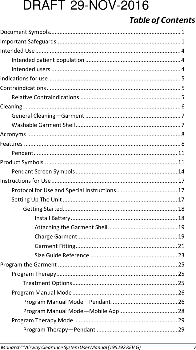 DRAFT 29-NOV-2016 Table of Contents Document Symbols................................................................................. 1 Important Safeguards ............................................................................. 1 Intended Use .......................................................................................... 4 Intended patient population ........................................................... 4 Intended users ................................................................................ 4 Indications for use .................................................................................. 5 Contraindications ................................................................................... 5 Relative Contraindications .............................................................. 5 Cleaning. ................................................................................................ 6 General Cleaning—Garment ........................................................... 7 Washable Garment Shell ................................................................. 7 Acronyms ............................................................................................... 8 Features ................................................................................................. 8 Pendant ......................................................................................... 11 Product Symbols .................................................................................. 11 Pendant Screen Symbols ............................................................... 14 Instructions for Use .............................................................................. 17 Protocol for Use and Special Instructions ...................................... 17 Setting Up The Unit ....................................................................... 17 Getting Started....................................................................... 18 Install Battery .................................................................. 18 Attaching the Garment Shell ........................................... 19 Charge Garment .............................................................. 19 Garment Fitting ............................................................... 21 Size Guide Reference ...................................................... 23 Program the Garment .......................................................................... 25 Program Therapy ........................................................................... 25 Treatment Options ................................................................. 25 Program Manual Mode ................................................................. 26 Program Manual Mode—Pendant ......................................... 26 Program Manual Mode—Mobile App .................................... 28 Program Therapy Mode ................................................................ 29 Program Therapy—Pendant .................................................. 29 Monarch™ Airway Clearance System User Manual (195292 REV G)  v 