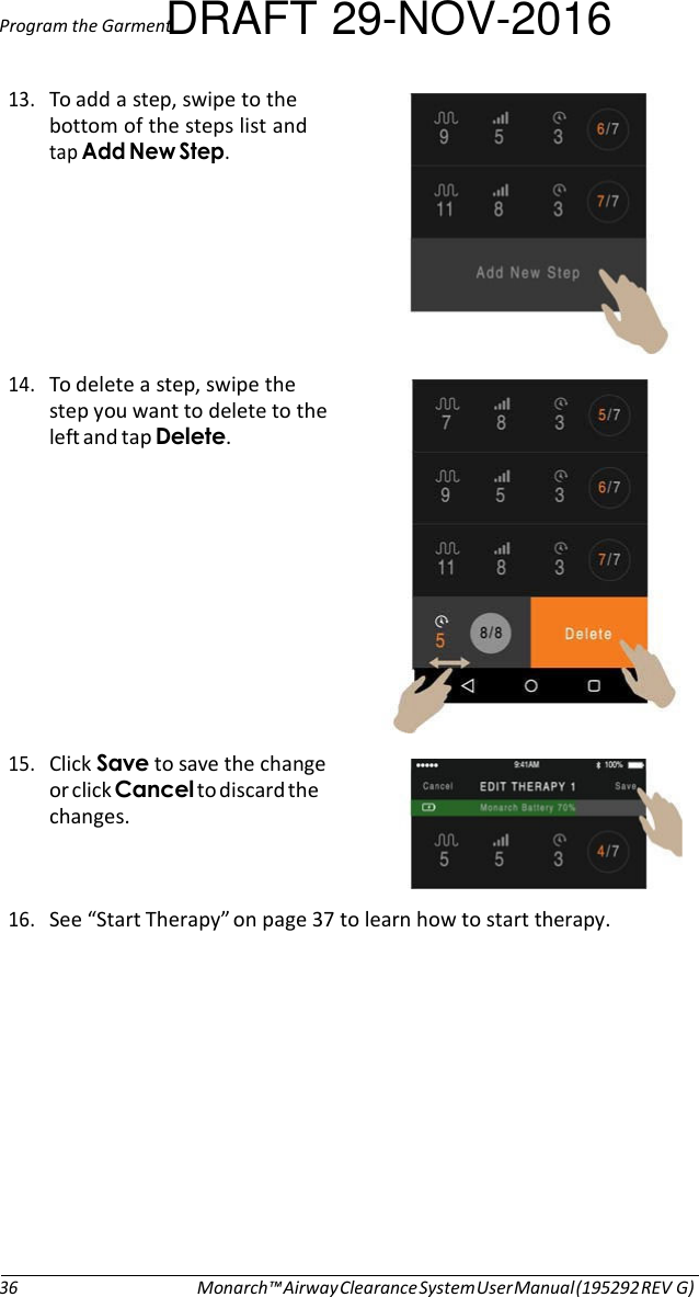 Program the GarmentDRAFT 29-NOV-2016  13. To add a step, swipe to the bottom of the steps list and tap Add New Step.        14. To delete a step, swipe the step you want to delete to the left and tap Delete.            15. Click Save to save the change or click Cancel to discard the changes.   16. See “Start Therapy” on page 37 to learn how to start therapy.              36 Monarch™ Airway Clearance System User Manual (195292 REV G) 