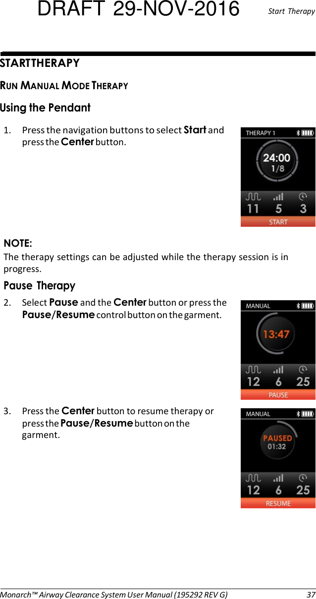 DRAFT 29-NOV-2016  Start  Therapy   START THERAPY RUN MANUAL MODE THERAPY Using the Pendant 1. Press the navigation buttons to select Start and press the Center button.        NOTE: The therapy settings can be adjusted while the therapy session is in progress. Pause  Therapy 2. Select Pause and the Center button or press the Pause/Resume control button on the garment.       3. Press the Center button to resume therapy or press the Pause/Resume button on the garment.              Monarch™ Airway Clearance System User Manual (195292 REV G)  37 