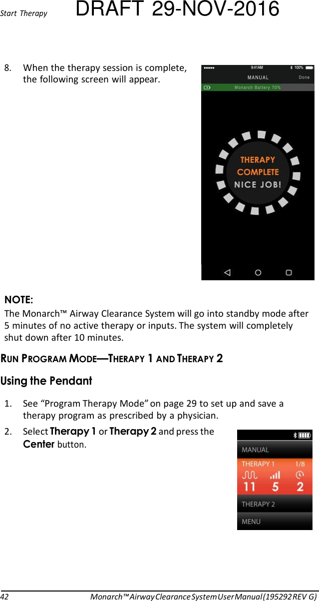 Start  Therapy DRAFT 29-NOV-2016 8. When the therapy session is complete, the following screen will appear.                 NOTE: The Monarch™ Airway Clearance System will go into standby mode after 5 minutes of no active therapy or inputs. The system will completely shut down after 10 minutes. RUN PROGRAM MODE—THERAPY 1 AND THERAPY 2 Using the Pendant  1. See “Program Therapy Mode” on page 29 to set up and save a therapy program as prescribed by a physician. 2. Select Therapy 1 or Therapy 2 and press the Center button.             42 Monarch™ Airway Clearance System User Manual (195292 REV G) 