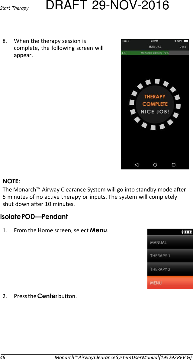 Start  Therapy DRAFT 29-NOV-2016 8. When the therapy session is complete, the following screen will appear.                NOTE: The Monarch™ Airway Clearance System will go into standby mode after 5 minutes of no active therapy or inputs. The system will completely shut down after 10 minutes. Isolate POD—Pendant  1. From the Home screen, select Menu.   2. Press the Center button.         46 Monarch™ Airway Clearance System User Manual (195292 REV G) 